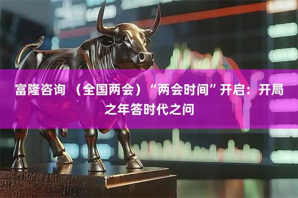 富隆咨询 （全国两会）“两会时间”开启：开局之年答时代之问
