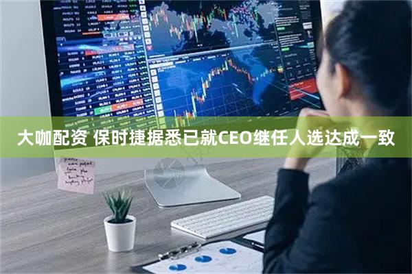 大咖配资 保时捷据悉已就CEO继任人选达成一致