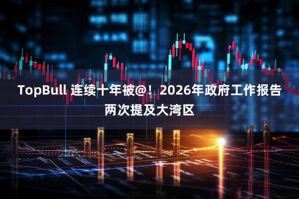 TopBull 连续十年被@！2026年政府工作报告两次提及大湾区