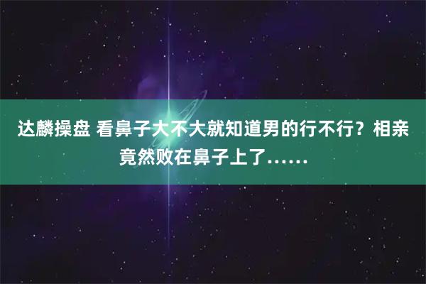 达麟操盘 看鼻子大不大就知道男的行不行？相亲竟然败在鼻子上了……