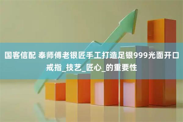 国客信配 奉师傅老银匠手工打造足银999光面开口戒指_技艺_匠心_的重要性