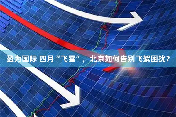 盈为国际 四月“飞雪”，北京如何告别飞絮困扰？