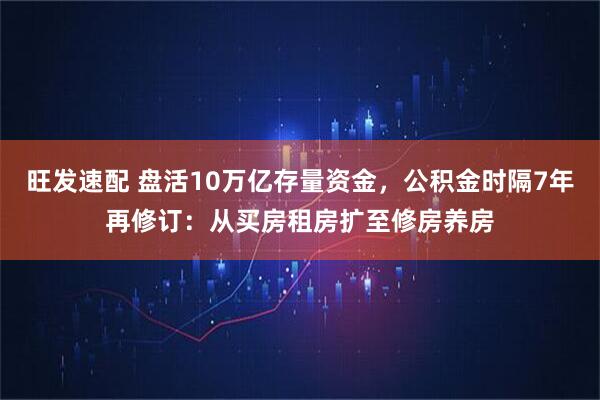 旺发速配 盘活10万亿存量资金，公积金时隔7年再修订：从买房租房扩至修房养房