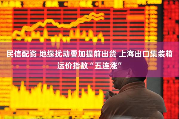 民信配资 地缘扰动叠加提前出货 上海出口集装箱运价指数“五连涨”