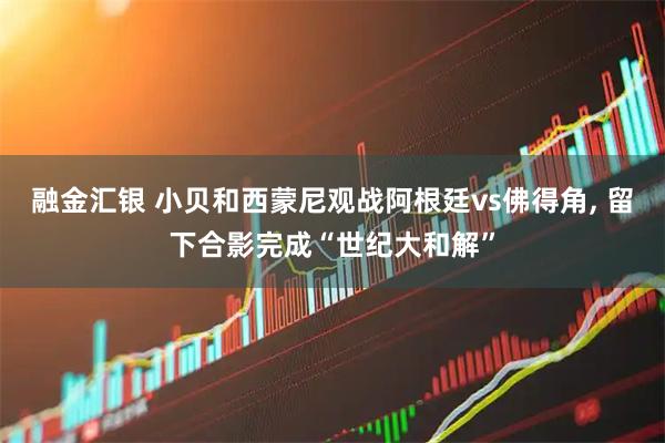 融金汇银 小贝和西蒙尼观战阿根廷vs佛得角, 留下合影完成“世纪大和解”