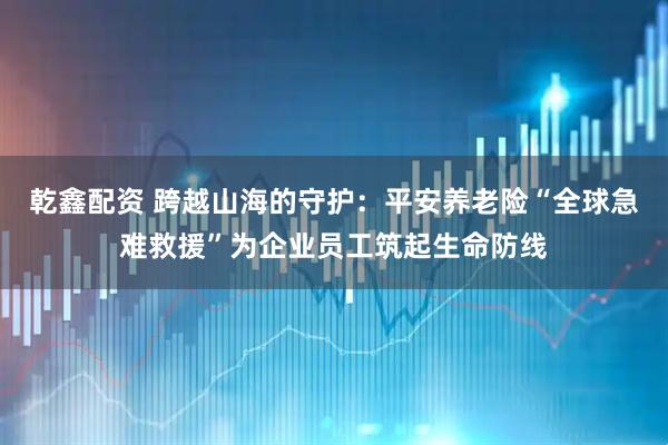 乾鑫配资 跨越山海的守护：平安养老险“全球急难救援”为企业员工筑起生命防线