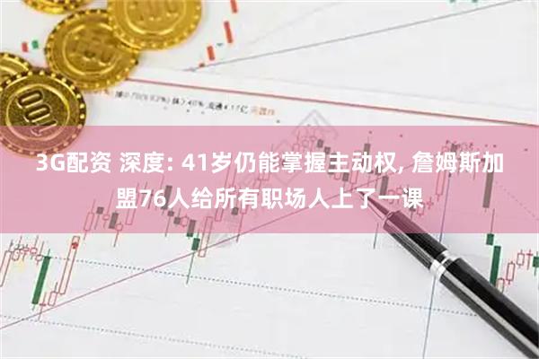 3G配资 深度: 41岁仍能掌握主动权, 詹姆斯加盟76人给所有职场人上了一课
